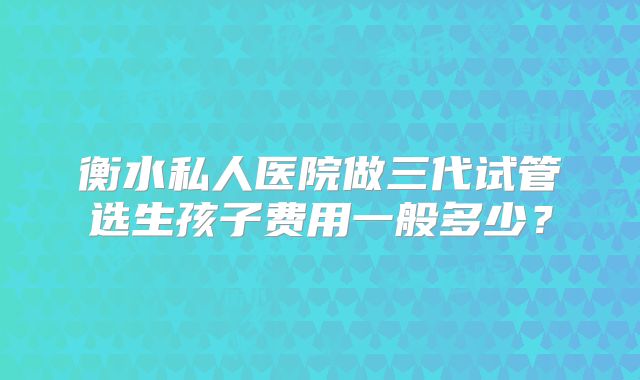 衡水私人医院做三代试管选生孩子费用一般多少？