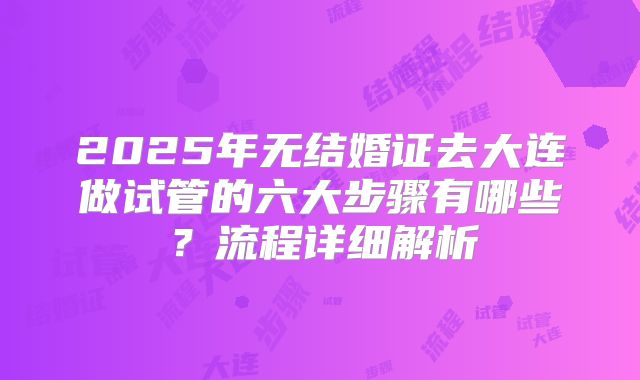2025年无结婚证去大连做试管的六大步骤有哪些？流程详细解析