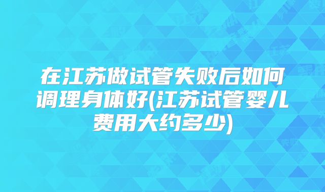 在江苏做试管失败后如何调理身体好(江苏试管婴儿费用大约多少)