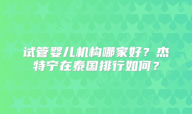 试管婴儿机构哪家好？杰特宁在泰国排行如何？