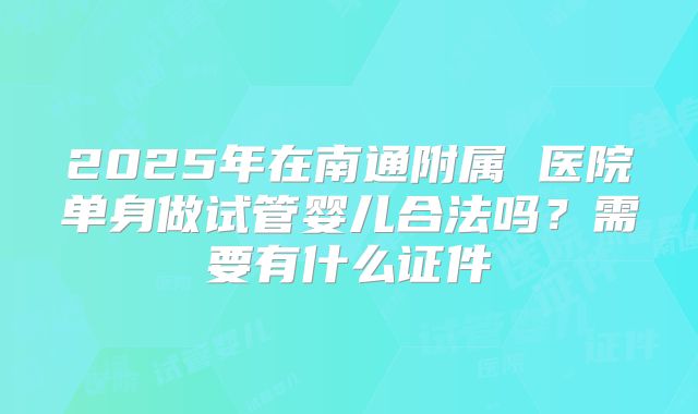 2025年在南通附属 医院单身做试管婴儿合法吗？需要有什么证件