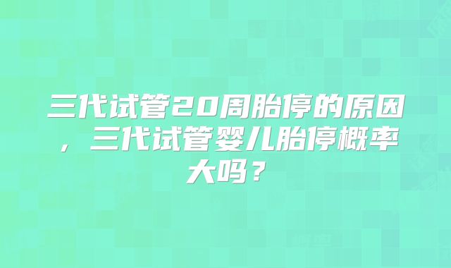 三代试管20周胎停的原因，三代试管婴儿胎停概率大吗？