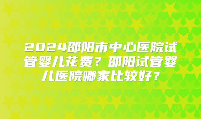 2024邵阳市中心医院试管婴儿花费？邵阳试管婴儿医院哪家比较好？
