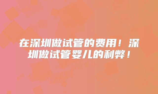 在深圳做试管的费用！深圳做试管婴儿的利弊！