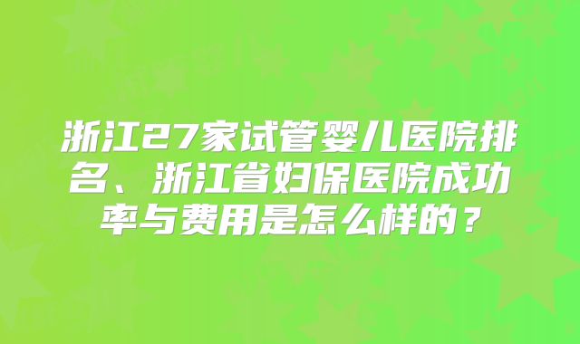 浙江27家试管婴儿医院排名、浙江省妇保医院成功率与费用是怎么样的?