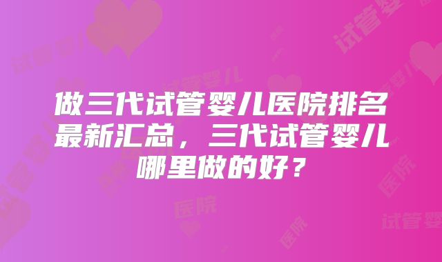 做三代试管婴儿医院排名最新汇总，三代试管婴儿哪里做的好？