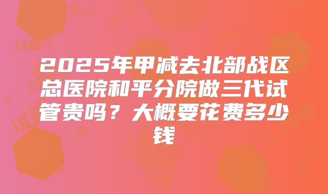 2025年甲减去北部战区总医院和平分院做三代试管贵吗?大概要花费多少钱