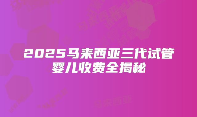 2025马来西亚三代试管婴儿收费全揭秘