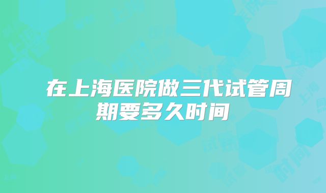 在上海医院做三代试管周期要多久时间
