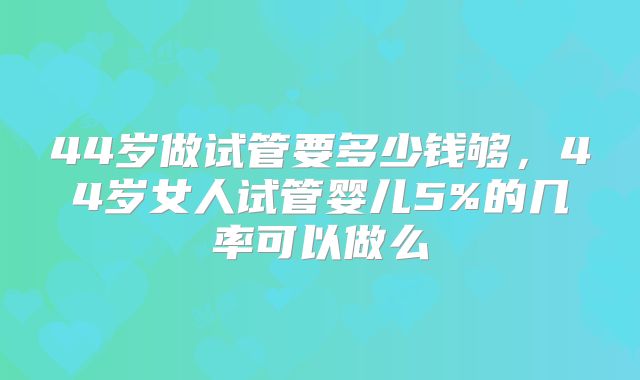 44岁做试管要多少钱够，44岁女人试管婴儿5%的几率可以做么