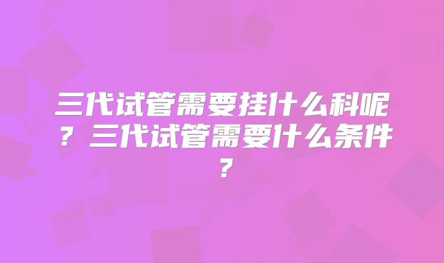 三代试管需要挂什么科呢？三代试管需要什么条件？