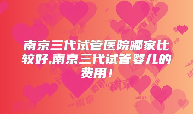 南京三代试管医院哪家比较好,南京三代试管婴儿的费用！