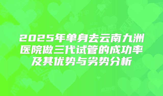 2025年单身去云南九洲医院做三代试管的成功率及其优势与劣势分析