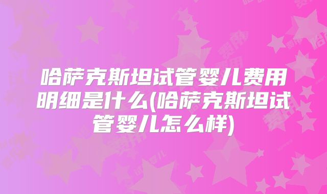 哈萨克斯坦试管婴儿费用明细是什么(哈萨克斯坦试管婴儿怎么样)