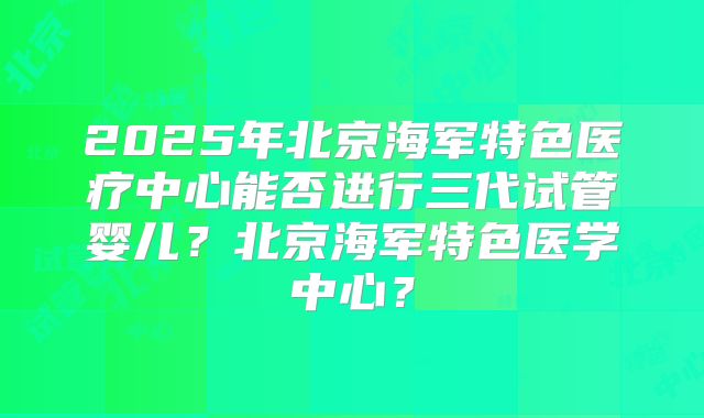 2025年北京海军特色医疗中心能否进行三代试管婴儿?北京海军特色医学中心?