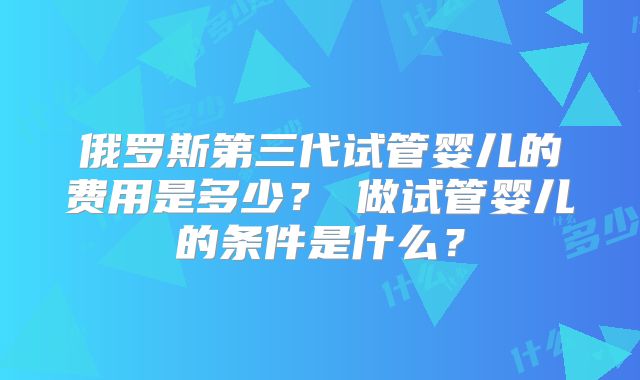 俄罗斯第三代试管婴儿的费用是多少?做试管婴儿的条件是什么?