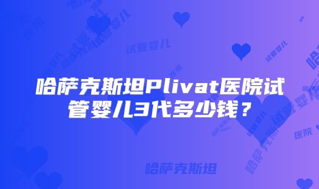 哈萨克斯坦Plivat医院试管婴儿3代多少钱？