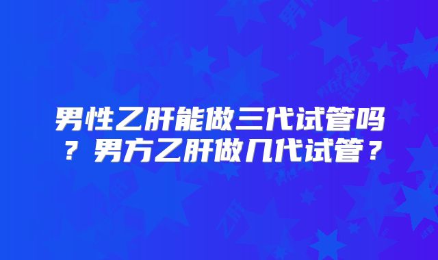 男性乙肝能做三代试管吗?男方乙肝做几代试管?