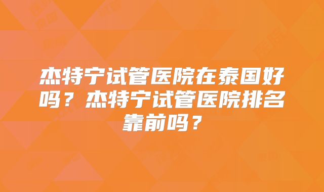 杰特宁试管医院在泰国好吗？杰特宁试管医院排名靠前吗？