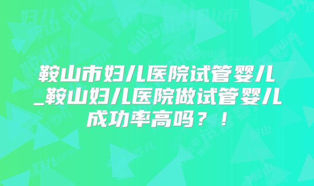鞍山市妇儿医院试管婴儿_鞍山妇儿医院做试管婴儿成功率高吗？！