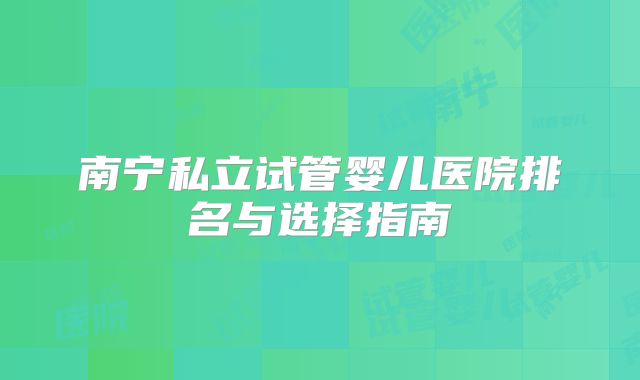 南宁私立试管婴儿医院排名与选择指南