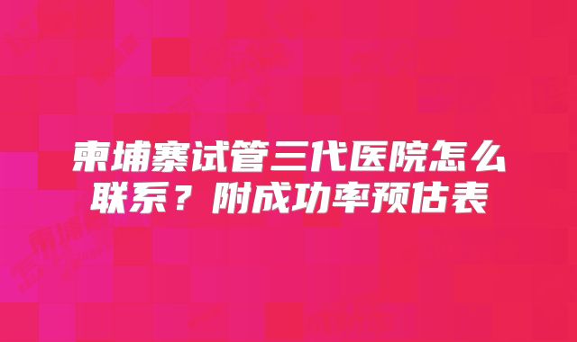 柬埔寨试管三代医院怎么联系？附成功率预估表