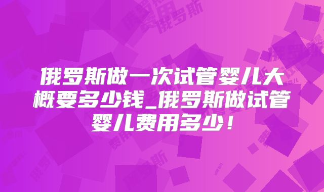 俄罗斯做一次试管婴儿大概要多少钱_俄罗斯做试管婴儿费用多少!