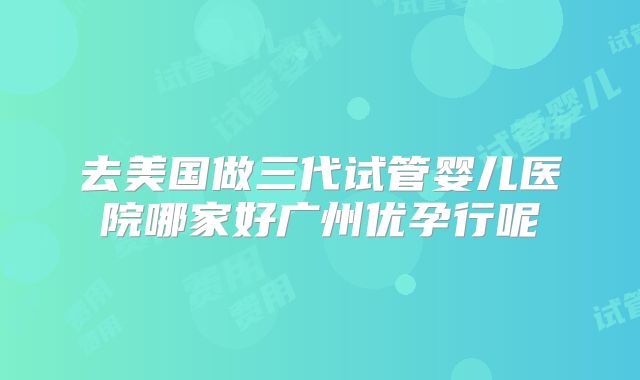 去美国做三代试管婴儿医院哪家好广州优孕行呢​
