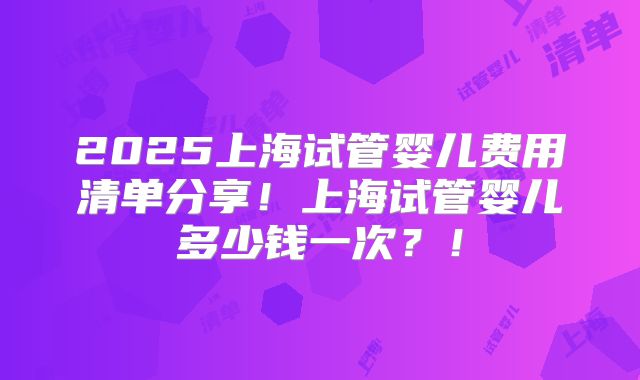 2025上海试管婴儿费用清单分享!上海试管婴儿多少钱一次?!