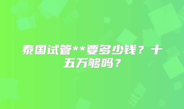 泰国试管**要多少钱？十五万够吗？