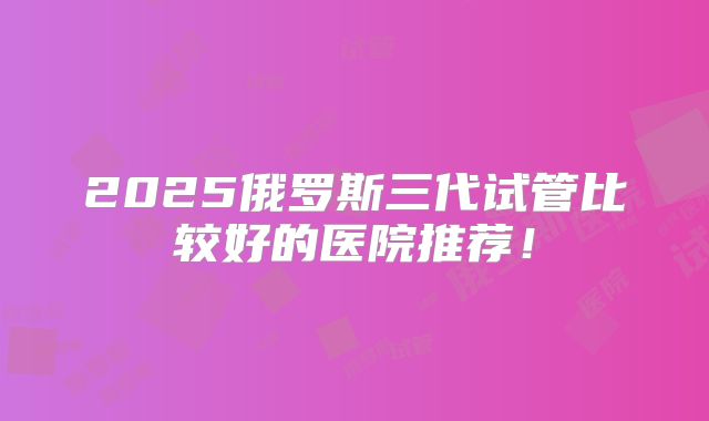 2025俄罗斯三代试管比较好的医院推荐！
