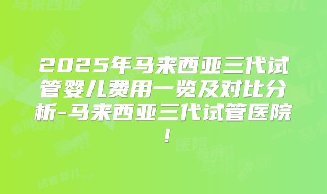 2025年马来西亚三代试管婴儿费用一览及对比分析-马来西亚三代试管医院!