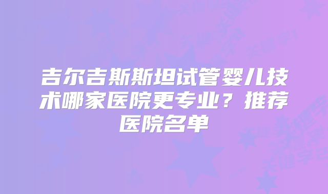 吉尔吉斯斯坦试管婴儿技术哪家医院更专业？推荐医院名单