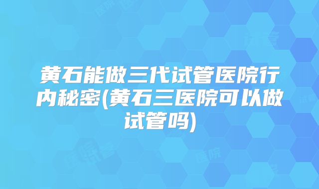 黄石能做三代试管医院行内秘密(黄石三医院可以做试管吗)