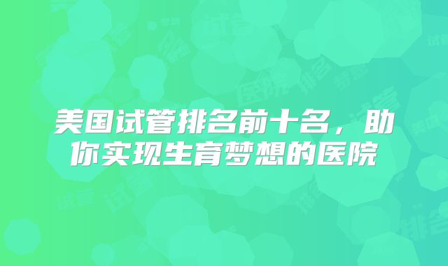 美国试管排名前十名，助你实现生育梦想的医院