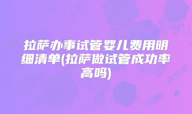 拉萨办事试管婴儿费用明细清单(拉萨做试管成功率高吗)
