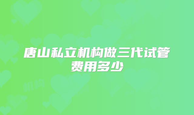 唐山私立机构做三代试管费用多少