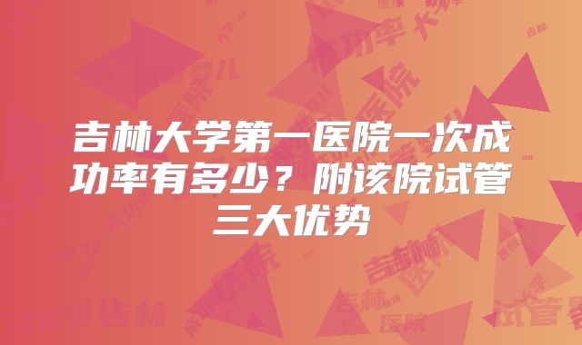吉林大学第一医院一次成功率有多少？附该院试管三大优势