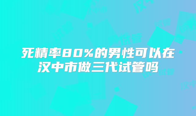 死精率80%的男性可以在汉中市做三代试管吗