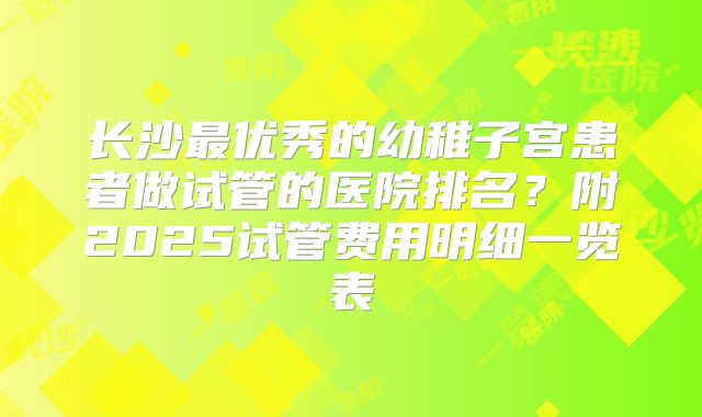 长沙最优秀的幼稚子宫患者做试管的医院排名？附2025试管费用明细一览表
