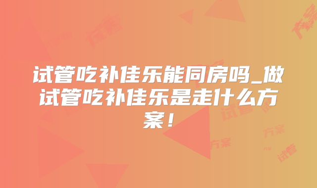 试管吃补佳乐能同房吗_做试管吃补佳乐是走什么方案！