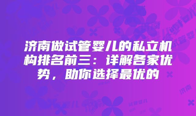 济南做试管婴儿的私立机构排名前三：详解各家优势，助你选择最优的