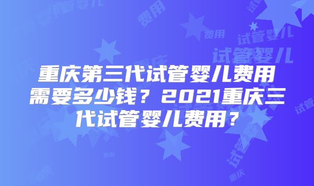 重庆第三代试管婴儿费用需要多少钱？2021重庆三代试管婴儿费用？