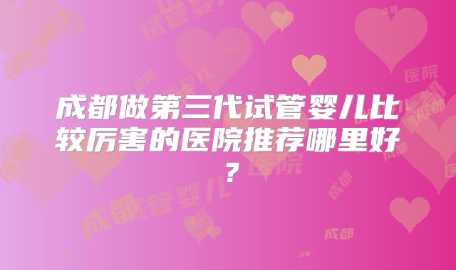 成都做第三代试管婴儿比较厉害的医院推荐哪里好？