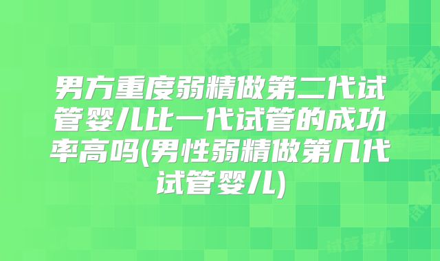 男方重度弱精做第二代试管婴儿比一代试管的成功率高吗(男性弱精做第几代试管婴儿)