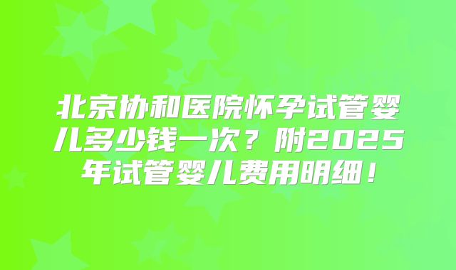 北京协和医院怀孕试管婴儿多少钱一次？附2025年试管婴儿费用明细！