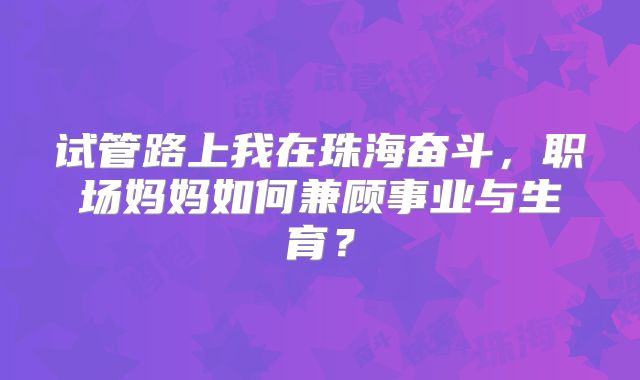 试管路上我在珠海奋斗，职场妈妈如何兼顾事业与生育？