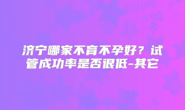 济宁哪家不育不孕好？试管成功率是否很低-其它