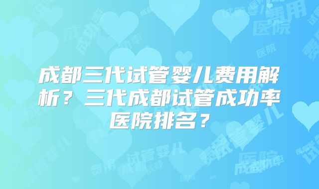 成都三代试管婴儿费用解析？三代成都试管成功率医院排名？