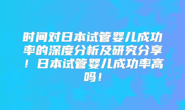 时间对日本试管婴儿成功率的深度分析及研究分享！日本试管婴儿成功率高吗！